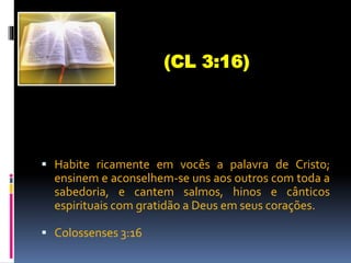  Habite ricamente em vocês a palavra de Cristo;
ensinem e aconselhem-se uns aos outros com toda a
sabedoria, e cantem salmos, hinos e cânticos
espirituais com gratidão a Deus em seus corações.
 Colossenses 3:16
(CL 3:16)
 