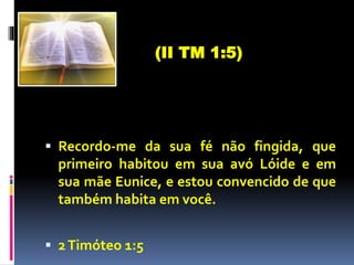  Recordo-me da sua fé não fingida, que
primeiro habitou em sua avó Lóide e em
sua mãe Eunice, e estou convencido de que
também habita em você.
 2Timóteo 1:5
(II TM 1:5)
 