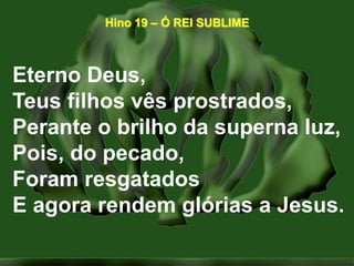 Hino 19 – Ó REI SUBLIMEEterno Deus,Teus filhos vês prostrados,Perante o brilho da superna luz,Pois, do pecado,Foram resgatadosE agora rendem glórias a Jesus.