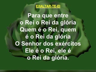 EXALTAR-TE-EIPara que entreo Rei o Rei da glóriaQuem é o Rei, quemé o Rei da glóriaO Senhor dos exércitosEle é o Rei, ele éo Rei da glória.
