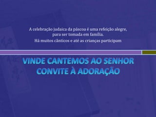 Vinde cantemos ao SenhorConvite à adoraçãoA celebração judaica da páscoa é uma refeição alegre, para ser tomada em família.Há muitos cânticos e até as crianças participam