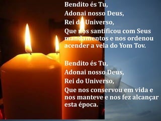 Bendito és Tu, Adonai nosso Deus, Rei do Universo, Que nos santificou com Seus mandamentos e nos ordenou acender a vela do YomTov.Bendito és Tu, Adonai nosso Deus, Rei do Universo, Que nos conservou em vida e nos manteve e nos fez alcançar esta época.