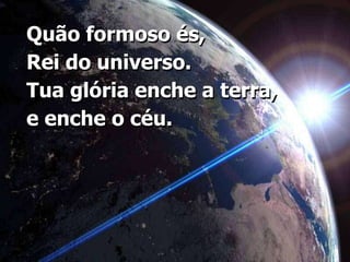 Quão formoso és, Rei do universo. Tua glória enche a terra, e enche o céu.