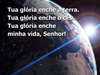 Tua glória enche a terra.Tua glória enche o céu. Tua glória enche minha vida, Senhor!