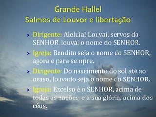 Grande HallelSalmos de Louvor e libertaçãoDirigente: Aleluia! Louvai, servos do SENHOR, louvai o nome do SENHOR. Igreja: Bendito seja o nome do SENHOR, agora e para sempre. Dirigente: Do nascimento do sol até ao ocaso, louvado seja o nome do SENHOR. Igreja: Excelso é o SENHOR, acima de todas as nações, e a sua glória, acima dos céus. 