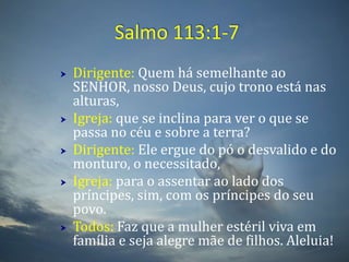 Salmo 113:1-7Dirigente: Quem há semelhante ao SENHOR, nosso Deus, cujo trono está nas alturas, Igreja: que se inclina para ver o que se passa no céu e sobre a terra? Dirigente: Ele ergue do pó o desvalido e do monturo, o necessitado, Igreja:para o assentar ao lado dos príncipes, sim, com os príncipes do seu povo. Todos: Faz que a mulher estéril viva em família e seja alegre mãe de filhos. Aleluia!