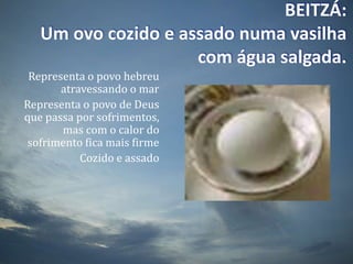 BEITZÁ:Um ovo cozido e assado numa vasilha com água salgada.Representa o povo hebreu atravessando o marRepresenta o povo de Deus que passa por sofrimentos, mas com o calor do sofrimento fica mais firmeCozido e assado