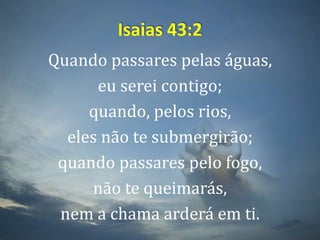 Isaias 43:2Quando passares pelas águas, eu serei contigo; quando, pelos rios, eles não te submergirão; quando passares pelo fogo, não te queimarás, nem a chama arderá em ti.