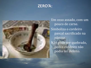 ZERO’A:Um osso assado, com um pouco de carne. Simboliza o cordeiro pascal sacrificado na páscoa.Não pode ser quebrado, pois o cordeiro não podia ter defeito.