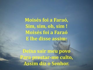 Moisés foi a Faraó,Sim, sim, oh, sim !Moisés foi a FaraóE lhe disse assim:Deixa sair meu povoPara prestar-me culto,Assim diz o Senhor.