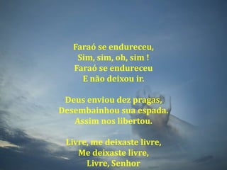 Faraó se endureceu,Sim, sim, oh, sim !Faraó se endureceuE não deixou ir.Deus enviou dez pragas,Desembainhou sua espada.Assim nos libertou.Livre, me deixaste livre,Me deixaste livre,Livre, Senhor