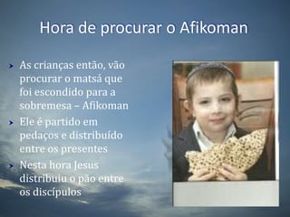Hora de procurar o AfikomanAs crianças então, vão procurar o matsá que foi escondido para a sobremesa – AfikomanEle é partido em pedaços e distribuído entre os presentesNesta hora Jesus distribuiu o pão entre os discípulos 