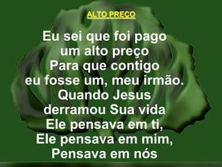 ALTO PREÇOEu sei que foi pagoum alto preçoPara que contigoeu fosse um, meu irmão.Quando Jesusderramou Sua vidaEle pensava em ti,Ele pensava em mim,Pensava em nós