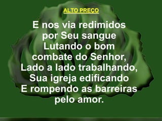 ALTO PREÇOE nos via redimidospor Seu sangueLutando o bomcombate do Senhor,Lado a lado trabalhando,Sua igreja edificandoE rompendo as barreiraspelo amor.