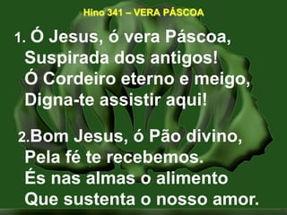 Hino 341 – VERA PÁSCOA 1.Ó Jesus, ó vera Páscoa,Suspirada dos antigos!Ó Cordeiro eterno e meigo, Digna-te assistir aqui!   2.Bom Jesus, ó Pão divino,Pela fé te recebemos.És nas almas o alimentoQue sustenta o nosso amor. 