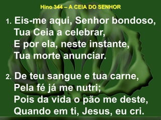 Hino 344 – A CEIA DO SENHOR1. Eis-me aqui, Senhor bondoso,Tua Ceia a celebrar,E por ela, neste instante,Tua morte anunciar. 2. De teu sangue e tua carne,Pela fé já me nutri;Pois da vida o pão me deste,Quando em ti, Jesus, eu cri. 