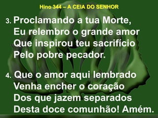 Hino 344 – A CEIA DO SENHOR3. Proclamando a tua Morte,Eu relembro o grande amorQue inspirou teu sacrifícioPelo pobre pecador. 4. Que o amor aqui lembradoVenha encher o coraçãoDos que jazem separadosDesta doce comunhão! Amém. 