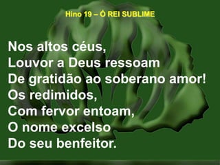 Hino 19 – Ó REI SUBLIMENos altos céus,Louvor a Deus ressoamDe gratidão ao soberano amor!Os redimidos,Com fervor entoam,O nome excelsoDo seu benfeitor.