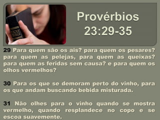 29 Para quem são os ais? para quem os pesares?
para quem as pelejas, para quem as queixas?
para quem as feridas sem causa? e para quem os
olhos vermelhos?

30 Para os que se demoram perto do vinho, para
os que andam buscando bebida misturada.

31 Não olhes para o vinho quando se mostra
vermelho, quando resplandece no copo e se
escoa suavemente.
 
