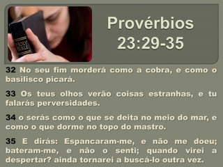 32 No seu fim morderá como a cobra, e como o
basilisco picará.
33 Os teus olhos verão coisas estranhas, e tu
falarás perversidades.
34 o serás como o que se deita no meio do mar, e
como o que dorme no topo do mastro.
35 E dirás: Espancaram-me, e não me doeu;
bateram-me, e não o senti; quando virei a
despertar? ainda tornarei a buscá-lo outra vez.
 