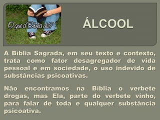 A Bíblia Sagrada, em seu texto e contexto,
trata como fator desagregador de vida
pessoal e em sociedade, o uso indevido de
substâncias psicoativas.

Não encontramos na Bíblia o verbete
drogas, mas Ela, parte do verbete vinho,
para falar de toda e qualquer substância
psicoativa.
 