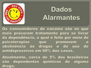 Os consumidores de cocaína são os que
mais procuram tratamento para se livrar
da dependência, o qual é feito por meio de
psicoterapias    que      promovem       a
abstinência às drogas e do uso de
antidepressivos em 60% dos casos.
Atualmente, cerca de 5% dos brasileiros
são dependentes químicos de alguma
droga.
 
