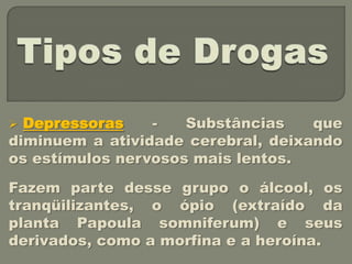  Depressoras    -   Substâncias    que
diminuem a atividade cerebral, deixando
os estímulos nervosos mais lentos.

Fazem parte desse grupo o álcool, os
tranqüilizantes, o ópio (extraído da
planta Papoula somniferum) e seus
derivados, como a morfina e a heroína.
 