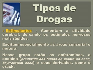 Estimulantes - Aumentam a atividade
cerebral, deixando os estímulos nervosos
mais rápidos.
Excitam especialmente as áreas sensorial e
motora.
Nesse grupo estão as anfetaminas, a
cocaína (produzida das folhas da planta da coca,
Erytroxylum coca) e seus derivados, como o
crack.
 