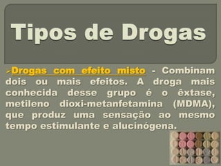Drogas com efeito misto - Combinam
dois ou mais efeitos. A droga mais
conhecida desse grupo é o êxtase,
metileno dioxi-metanfetamina (MDMA),
que produz uma sensação ao mesmo
tempo estimulante e alucinógena.
 