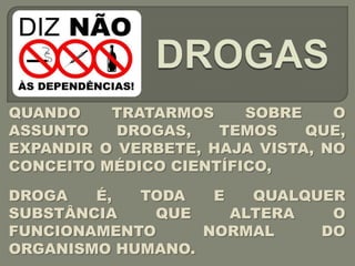 QUANDO    TRATARMOS     SOBRE    O
ASSUNTO    DROGAS,   TEMOS    QUE,
EXPANDIR O VERBETE, HAJA VISTA, NO
CONCEITO MÉDICO CIENTÍFICO,

DROGA   É,  TODA   E   QUALQUER
SUBSTÂNCIA   QUE     ALTERA   O
FUNCIONAMENTO     NORMAL     DO
ORGANISMO HUMANO.
 