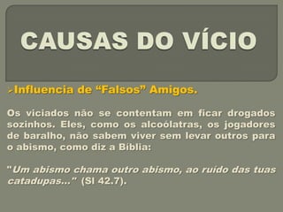 Influencia   de “Falsos” Amigos.

Os viciados não se contentam em ficar drogados
sozinhos. Eles, como os alcoólatras, os jogadores
de baralho, não sabem viver sem levar outros para
o abismo, como diz a Bíblia:

"Um abismo chama outro abismo, ao ruído das tuas
catadupas..." (Sl 42.7).
 