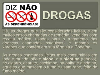 Há, as drogas que são consideradas lícitas, e em
muitos casos chamadas de remédio, vendidas com
receita médica, usadas para o tratamento das
doenças chamadas psíquicas, e mesmo os
xaropes que contém em sua fórmula a Codeína.
As drogas chamadas lícitas mais consumidas em
todo o mundo, são o álcool e a nicotina (tabaco),
no cigarro, charuto, cachimbo, na palha e ainda há,
aqueles que mascam o fumo e usam rapé, feito do
fumo moído.
 