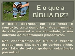 A Bíblia Sagrada, em seu texto e
contexto, trata como fator desagregador
de vida pessoal e em sociedade, o uso
indevido de substâncias psicoativas.
Não encontramos na Bíblia o verbete
drogas, mas Ela, parte do verbete vinho,
para falar de toda e qualquer substância
psicoativa.
 
