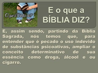 E, assim sendo, partindo da Bíblia
Sagrada,   nós   temos    que,  para
entender que é pecado o uso indevido
de substâncias psicoativas, ampliar o
conceito   determinativo    de    sua
essência como droga, álcool e ou
cigarro.
 