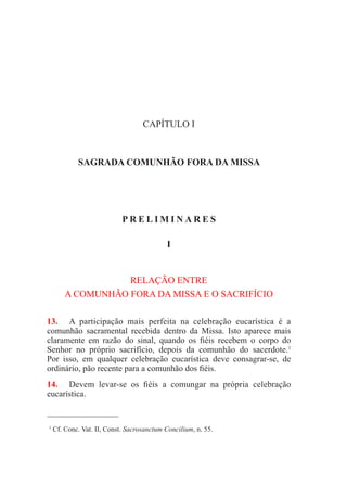 CAPÍTULO I
SAGRADA COMUNHÃO FORA DA MISSA
P R E L I M I N A R E S
I
RELAÇÃO ENTRE
A COMUNHÃO FORA DA MISSA E O SACRIFÍCIO
13.	 A participação mais perfeita na celebração eucarística é a
comunhão sacramental recebida dentro da Missa. Isto aparece mais
claramente em razão do sinal, quando os fiéis recebem o corpo do
Senhor no próprio sacrifício, depois da comunhão do sacerdote.1
Por isso, em qualquer celebração eucarística deve consagrar-se, de
ordinário, pão recente para a comunhão dos fiéis.
14.	 Devem levar-se os fiéis a comungar na própria celebração
eucarística.
  1
Cf. Conc. Vat. II, Const. Sacrosanctum Concilium, n. 55.
 
