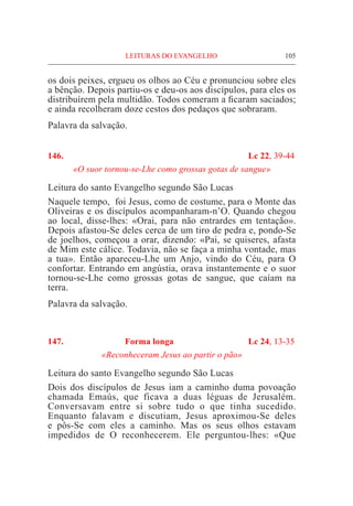 LEITURAS DO EVANGELHO	 105
os dois peixes, ergueu os olhos ao Céu e pronunciou sobre eles
a bênção. Depois partiu-os e deu-os aos discípulos, para eles os
distribuírem pela multidão. Todos comeram a ficaram saciados;
e ainda recolheram doze cestos dos pedaços que sobraram.
Palavra da salvação.
146.	 Lc 22, 39-44
«O suor tornou-se-Lhe como grossas gotas de sangue»
Leitura do santo Evangelho segundo São Lucas
Naquele tempo, foi Jesus, como de costume, para o Monte das
Oliveiras e os discípulos acompanharam-n’O. Quando chegou
ao local, disse-lhes: «Orai, para não entrardes em tentação».
Depois afastou-Se deles cerca de um tiro de pedra e, pondo-Se
de joelhos, começou a orar, dizendo: «Pai, se quiseres, afasta
de Mim este cálice. Todavia, não se faça a minha vontade, mas
a tua». Então apareceu-Lhe um Anjo, vindo do Céu, para O
confortar. Entrando em angústia, orava instantemente e o suor
tornou-se-Lhe como grossas gotas de sangue, que caíam na
terra.
Palavra da salvação.
147. Forma longa 	 Lc 24, 13-35
«Reconheceram Jesus ao partir o pão»
Leitura do santo Evangelho segundo São Lucas
Dois dos discípulos de Jesus iam a caminho duma povoação
chamada Emaús, que ficava a duas léguas de Jerusalém.
Conversavam entre si sobre tudo o que tinha sucedido.
Enquanto falavam e discutiam, Jesus aproximou-Se deles
e pôs-Se com eles a caminho. Mas os seus olhos estavam
impedidos de O reconhecerem. Ele perguntou-lhes: «Que
 