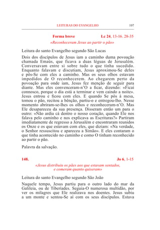 LEITURAS DO EVANGELHO	 107
Forma breve 	 Lc 24, 13-16. 28-35
	 «Reconheceram Jesus ao partir o pão»
Leitura do santo Evangelho segundo São Lucas		
Dois dos discípulos de Jesus iam a caminho duma povoação
chamada Emaús, que ficava a duas léguas de Jerusalém.
Conversavam entre si sobre tudo o que tinha sucedido.
Enquanto falavam e discutiam, Jesus aproximou-Se deles
e pôs-Se com eles a caminho. Mas os seus olhos estavam
impedidos de O reconhecerem. Ao chegarem perto da
povoação para onde iam, Jesus fez menção de seguir para
diante. Mas eles convenceram-n’O a ficar, dizendo: «Ficai
connosco, porque o dia está a terminar e vem caindo a noite».
Jesus entrou e ficou com eles. E quando Se pôs à mesa,
tomou o pão, recitou a bênção, partiu-o e entregou-lho. Nesse
momento abriram-se-lhes os olhos e reconheceram-n’O. Mas
Ele desapareceu da sua presença. Disseram então um para o
outro: «Não ardia cá dentro o nosso coração, quando Ele nos
falava pelo caminho e nos explicava as Escrituras?» Partiram
imediatamente de regresso a Jerusalém e encontraram reunidos
os Onze e os que estavam com eles, que diziam: «Na verdade,
o Senhor ressuscitou e apareceu a Simão». E eles contaram o
que tinha acontecido no caminho e como O tinham reconhecido
ao partir o pão.	
Palavra da salvação.
148.	 Jo 6, 1-15
«Jesus distribuiu os pães aos que estavam sentados,
e comeram quanto quiseram»
Leitura do santo Evangelho segundo São João	
Naquele tempo, Jesus partiu para o outro lado do mar da
Galileia, ou de Tiberíades. Seguia-O numerosa multidão, por
ver os milagres que Ele realizava nos doentes. Jesus subiu
a um monte e sentou-Se aí com os seus discípulos. Estava
 