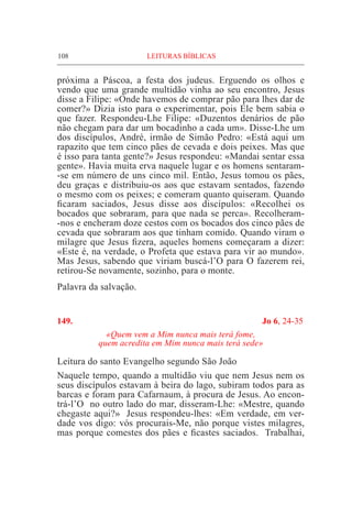 108	 LEITURAS BÍBLICAS
próxima a Páscoa, a festa dos judeus. Erguendo os olhos e
vendo que uma grande multidão vinha ao seu encontro, Jesus
disse a Filipe: «Onde havemos de comprar pão para lhes dar de
comer?» Dizia isto para o experimentar, pois Ele bem sabia o
que fazer. Respondeu-Lhe Filipe: «Duzentos denários de pão
não chegam para dar um bocadinho a cada um». Disse-Lhe um
dos discípulos, André, irmão de Simão Pedro: «Está aqui um
rapazito que tem cinco pães de cevada e dois peixes. Mas que
é isso para tanta gente?» Jesus respondeu: «Mandai sentar essa
gente». Havia muita erva naquele lugar e os homens sentaram-
-se em número de uns cinco mil. Então, Jesus tomou os pães,
deu graças e distribuiu-os aos que estavam sentados, fazendo
o mesmo com os peixes; e comeram quanto quiseram. Quando
ficaram saciados, Jesus disse aos discípulos: «Recolhei os
bocados que sobraram, para que nada se perca». Recolheram-
-nos e encheram doze cestos com os bocados dos cinco pães de
cevada que sobraram aos que tinham comido. Quando viram o
milagre que Jesus fizera, aqueles homens começaram a dizer:
«Este é, na verdade, o Profeta que estava para vir ao mundo».
Mas Jesus, sabendo que viriam buscá-l’O para O fazerem rei,
retirou-Se novamente, sozinho, para o monte.
Palavra da salvação.
149.	 Jo 6, 24-35
«Quem vem a Mim nunca mais terá fome,
quem acredita em Mim nunca mais terá sede»
Leitura do santo Evangelho segundo São João	
Naquele tempo, quando a multidão viu que nem Jesus nem os
seus discípulos estavam à beira do lago, subiram todos para as
barcas e foram para Cafarnaum, à procura de Jesus. Ao encon-
trá-l’O no outro lado do mar, disseram-Lhe: «Mestre, quando
chegaste aqui?» Jesus respondeu-lhes: «Em verdade, em ver-
dade vos digo: vós procurais-Me, não porque vistes milagres,
mas porque comestes dos pães e ficastes saciados. Trabalhai,
 