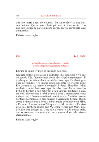 110	 LEITURAS BÍBLICAS
que não morra quem dele comer. Eu sou o pão vivo que des-
ceu do Céu. Quem comer deste pão viverá eternamente. E o
pão que Eu hei-de dar é a minha carne, que Eu darei pela vida
do mundo».
Palavra da salvação.
151.	 Jo 6, 51-58
«A minha carne é verdadeira comida,
o meu sangue é verdadeira bebida»
Leitura do santo Evangelho segundo São João	
Naquele tempo, disse Jesus à multidão: «Eu sou o pão vivo que
desceu do Céu. Quem comer deste pão viverá eternamente. E
o pão que Eu hei-de dar é a minha carne, que Eu darei pela
vida do mundo». Os judeus discutiam entre si: «Como pode
Ele dar-nos a sua carne a comer?» E Jesus disse-lhes: «Em
verdade, em verdade vos digo: Se não comerdes a carne do
Filho do homem e não beberdes o seu sangue, não tereis a vida
em vós. Quem come a minha carne e bebe o meu sangue tem a
vida eterna; e Eu o ressuscitarei no último dia. A minha carne é
verdadeira comida e o meu sangue é verdadeira bebida. Quem
come a minha carne e bebe o meu sangue permanece em Mim,
e Eu nele. Assim como o Pai, que vive, Me enviou, e Eu vivo
pelo Pai, também aquele que Me come viverá por Mim. Este
é o pão que desceu do Céu; não é como o dos vossos pais,
que o comeram e morreram: quem comer deste pão viverá
eternamente».
Palavra da salvação.
 
