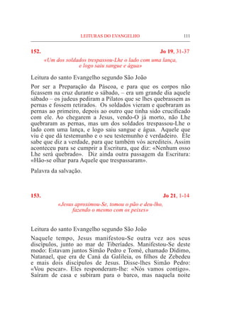 LEITURAS DO EVANGELHO	 111
152.	 Jo 19, 31-37
«Um dos soldados trespassou-Lhe o lado com uma lança,
e logo saiu sangue e água»
Leitura do santo Evangelho segundo São João	
Por ser a Preparação da Páscoa, e para que os corpos não
ficassem na cruz durante o sábado, – era um grande dia aquele
sábado – os judeus pediram a Pilatos que se lhes quebrassem as
pernas e fossem retirados. Os soldados vieram e quebraram as
pernas ao primeiro, depois ao outro que tinha sido crucificado
com ele. Ao chegarem a Jesus, vendo-O já morto, não Lhe
quebraram as pernas, mas um dos soldados trespassou-Lhe o
lado com uma lança, e logo saiu sangue e água. Aquele que
viu é que dá testemunho e o seu testemunho é verdadeiro. Ele
sabe que diz a verdade, para que também vós acrediteis. Assim
aconteceu para se cumprir a Escritura, que diz: «Nenhum osso
Lhe será quebrado». Diz ainda outra passagem da Escritura:
«Hão-se olhar para Aquele que trespassaram».
Palavra da salvação.
153.	 Jo 21, 1-14
«Jesus aproximou-Se, tomou o pão e deu-lho,
fazendo o mesmo com os peixes»
Leitura do santo Evangelho segundo São João	
Naquele tempo, Jesus manifestou-Se outra vez aos seus
discípulos, junto ao mar de Tiberíades. Manifestou-Se deste
modo: Estavam juntos Simão Pedro e Tomé, chamado Dídimo,
Natanael, que era de Caná da Galileia, os filhos de Zebedeu
e mais dois discípulos de Jesus. Disse-lhes Simão Pedro:
«Vou pescar». Eles responderam-lhe: «Nós vamos contigo».
Saíram de casa e subiram para o barco, mas naquela noite
 