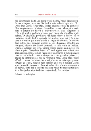 112	 LEITURAS BÍBLICAS
não apanharam nada. Ao romper da manhã, Jesus apresentou-
Se na margem, mas os discípulos não sabiam que era Ele.
Disse-lhes Jesus: «Rapazes, tendes alguma coisa de comer?»
Eles responderam: «Não». Disse-lhes Jesus: «Lançai a rede
para a direita do barco e encontrareis». Eles lançaram a
rede e já mal a podiam arrastar por causa da abundância de
peixes. O discípulo predilecto de Jesus disse a Pedro: «É o
Senhor». Simão Pedro, quando ouviu dizer que era o Senhor,
vestiu a túnica que tinha tirado e lançou-se ao mar. Os outros
discípulos, que estavam apenas a uns duzentos côvados da
margem, vieram no barco, puxando a rede com os peixes.
Quando saltaram em terra, viram brasas acesas com peixe em
cima, e pão. Disse-lhes Jesus: «Trazei alguns dos peixes que
apanhastes agora». Simão Pedro subiu ao barco e puxou a rede
para terra cheia de cento e cinquenta e três grandes peixes; e,
apesar de serem tantos, não se rompeu a rede. Disse-lhes Jesus:
«Vinde comer». Nenhum dos discípulos se atrevia a perguntar:
«Quem és Tu?», porque bem sabiam que era o Senhor. Jesus
aproximou-Se, tomou o pão e deu-lho, fazendo o mesmo com
os peixes. Esta foi a terceira vez que Jesus Se manifestou aos
seus discípulos, depois de ter ressuscitado dos mortos
Palavra da salvação.
 