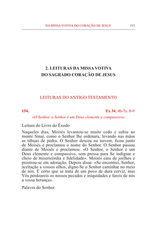 DA MISSA VOTIVA DO CORAÇÃO DE JESUS	 113
2. LEITURAS DA MISSA VOTIVA
DO SAGRADO CORAÇÃO DE JESUS
LEITURAS DO ANTIGO TESTAMENTO
154.	 Ex 34, 4b-7a. 8-9
«O Senhor, o Senhor é um Deus clemente e compassivo»
Leitura do Livro do Êxodo				
Naqueles dias, Moisés levantou-se muito cedo e subiu ao
monte Sinai, como o Senhor lhe ordenara, levando nas mãos
as tábuas de pedra. O Senhor desceu na nuvem, ficou junto
de Moisés e proclamou o nome do Senhor. O Senhor passou
diante de Moisés e proclamou: «O Senhor, o Senhor é um
Deus clemente e compassivo, sem pressa para Se indignar e
cheio de misericórdia e fidelidade». Moisés caiu de joelhos e
prostrou-se em adoração. Depois disse: «Se encontrei, Senhor,
aceitação a vossos olhos, digne-Se o Senhor caminhar no meio
de nós. É certo que se trata de um povo de dura cerviz, mas
Vós perdoareis os nossos pecados e iniquidades e fareis de nós
a vossa herança».
Palavra do Senhor.
 