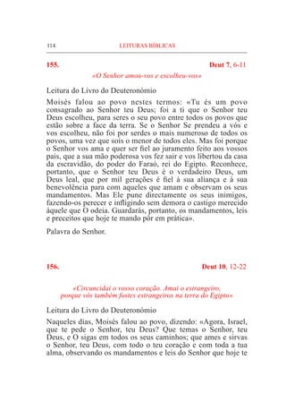 114	 LEITURAS BÍBLICAS
155.	 Deut 7, 6-11
«O Senhor amou-vos e escolheu-vos»
Leitura do Livro do Deuteronómio			
Moisés falou ao povo nestes termos: «Tu és um povo
consagrado ao Senhor teu Deus; foi a ti que o Senhor teu
Deus escolheu, para seres o seu povo entre todos os povos que
estão sobre a face da terra. Se o Senhor Se prendeu a vós e
vos escolheu, não foi por serdes o mais numeroso de todos os
povos, uma vez que sois o menor de todos eles. Mas foi porque
o Senhor vos ama e quer ser fiel ao juramento feito aos vossos
pais, que a sua mão poderosa vos fez sair e vos libertou da casa
da escravidão, do poder do Faraó, rei do Egipto. Reconhece,
portanto, que o Senhor teu Deus é o verdadeiro Deus, um
Deus leal, que por mil gerações é fiel à sua aliança e à sua
benevolência para com aqueles que amam e observam os seus
mandamentos. Mas Ele pune directamente os seus inimigos,
fazendo-os perecer e infligindo sem demora o castigo merecido
àquele que O odeia. Guardarás, portanto, os mandamentos, leis
e preceitos que hoje te mando pôr em prática».
Palavra do Senhor.
156.	 Deut 10, 12-22
«Circuncidai o vosso coração. Amai o estrangeiro,
porque vós também fostes estrangeiros na terra do Egipto»
Leitura do Livro do Deuteronómio
Naqueles dias, Moisés falou ao povo, dizendo: «Agora, Israel,
que te pede o Senhor, teu Deus? Que temas o Senhor, teu
Deus, e O sigas em todos os seus caminhos; que ames e sirvas
o Senhor, teu Deus, com todo o teu coração e com toda a tua
alma, observando os mandamentos e leis do Senhor que hoje te
 