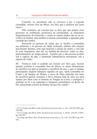 16	 SAGRADA COMUNHÃO FORA DA MISSA
	 Contudo, os sacerdotes não se recusem a dar a sagrada
comunhão, mesmo fora da Missa, aos fiéis que a pedirem por justa
causa.2
	 Pelo contrário, até convém que os fiéis que não podem estar
presentes na celebração eucarística da comunidade, se alimentem
frequentemente da Eucaristia, e assim se sintam unidos não só ao sa-
crifício do Senhor, mas também à mesma comunidade, e apoiados pela
caridade dos irmãos.
	Procurem os pastores de almas que se facilite a comunhão
aos enfermos e às pessoas de idade avançada, embora não estejam
gravemente doentes, nem seja iminente o perigo de morte; e isto não
só com frequência, mas até, na medida do possível, todos os dias,
particularmente no tempo pascal. Àqueles que a não possam receber
sob a espécie do pão, é permitido administrá-la unicamente sob a
espécie do vinho.3
15.	 Ponha-se todo o cuidado em ensinar aos fiéis que, mesmo
quando recebem a comunhão fora da Missa, se unem intimamente
ao sacrifício no qual se perpetua o sacrifício da cruz, e que se tornam
participantes daquele banquete sagrado em que, «pela comunhão do
Corpo e do Sangue do Senhor, o povo de Deus participa nos bens
do sacrifício pascal, actualiza a Nova Aliança feita de uma vez para
sempre por Deus com os homens no Sangue de Cristo, e prefigura e
antecipa na fé e na esperança o banquete escatológico no Reino do
Pai, anunciando a morte do Senhor até que Ele venha».4
  2
Cf. S. Congr. dos Ritos, Instr. Eucharisticum mysterium, n. 33a: AAS 59 (1967), pp.
559-560.
  3
Cf. S. Congr. dos Ritos, Instr. Eucharisticum mysterium, n. 40-41: AAS 59 (1967),
pp. 562-563.
  4
S. Congr. dos Ritos, Instr. Eucharisticum mysterium, n. 3a: AAS 59 (1967), pp. 541-
542.
 