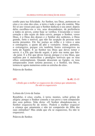 DA MISSA VOTIVA DO CORAÇÃO DE JESUS	 115
confio para tua felicidade. Ao Senhor, teu Deus, pertencem os
céus e os céus dos céus, a terra e tudo o que ela contém. Mas
foi só aos vossos pais que o Senhor dedicou o seu amor; depois
deles escolheu-vos a vós, seus descendentes, de preferência
a todos os povos, como hoje se verifica. Circuncidai o vosso
coração e não sejais de dura cerviz, porque o Senhor, vosso
Deus, é o Deus dos deuses e o Senhor dos senhores, o Deus
grande, forte e terrível, que não faz acepção de pessoas nem
aceita presentes. Ele faz justiça ao órfão e à viúva e ama
o estrangeiro, a quem dá pão e vestuário. Amai, portanto,
o estrangeiro, porque vós também fostes estrangeiros na
terra do Egipto. É ao Senhor teu Deus que deves temer e
servir, é a Ele que hás-de seguir, é pelo seu nome que hás-
-de jurar. É a Ele que deves louvar, porque é o teu Deus, que
realizou por ti maravilhas e prodígios terríveis que os teus
olhos contemplaram. Quando desceram ao Egipto, os teus
antepassados eram setenta pessoas; e o Senhor, teu Deus,
tornou-te agora numeroso como as estrelas do céu».
Palavra do Senhor.
157.	 Is 49, 13-15
«Ainda que a mulher se esquecesse da criança que amamenta,
Eu não te esquecerei»
Leitura do Livro de Isaías				
Rejubilai, ó céus; exulta, ó terra; montes, soltai gritos de
alegria: porque o Senhor consola o seu povo e tem compaixão
dos seus pobres. Sião dizia: «O Senhor abandonou-me, o
Senhor esqueceu-Se de mim». Poderá a mulher esquecer
a criança que amamenta e não ter compaixão do filho das
suas entranhas? Mas ainda que ela se esquecesse, Eu não te
esquecerei.
Palavra do Senhor.
 