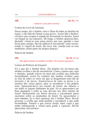116	 LEITURAS BÍBLICAS
158.	 Jer 31, 1-4
«Amei-te com amor eterno»
Leitura do Livro de Jeremias
Nesse tempo, diz o Senhor, serei o Deus de todas as famílias de
Israel, e elas hão-de formar o meu povo». Assim fala o Senhor:
«O povo que escapou à espada foi favorecido no deserto: Israel
vai chegar ao seu repouso». De longe, o Senhor apareceu-lhes,
dizendo: «Amei-te com amor eterno; por isso, guardei o meu
favor para contigo. Hei-de edificar-te novamente: serás recons-
truída, ó virgem de Israel. De novo irás, ornada com os teus
tamborins, tomar parte em alegres danças».
Palavra do Senhor.
159. 	 Ez 34, 11-16
«Eu apascentarei as minhas ovelhas, Eu as farei repousar»
Leitura da Profecia de Ezequiel			
Eis o que diz o Senhor Deus: «Eu próprio irei em busca das
minhas ovelhas e hei-de encontrá-las. Como o pastor que vigia
o rebanho, quando estiver no meio das ovelhas que andavam
tresmalhadas, assim Eu cuidarei das minhas ovelhas, para
as tirar de todos os sítios em que se desgarraram num dia de
nevoeiro e de trevas. Arrancá-las-ei de entre os povos e as
reunirei dos vários países, para as reconduzir à sua própria
terra. Apascentá-las-ei nos montes de Israel, nas ribeiras e
em todos os lugares habitados do país. Eu as apascentarei em
boas pastagens e terão as suas devesas nos altos montes de
Israel. Descansarão em férteis devesas e encontrarão pasto
suculento sobre as montanhas de Israel. Eu apascentarei o
meu rebanho, Eu o farei repousar, diz o Senhor Deus. Hei-de
procurar a ovelha que anda perdida e reconduzir a que anda
tresmalhada. Tratarei a que estiver ferida, darei vigor à que
andar enfraquecida e velarei pela gorda e vigorosa. Hei-de
apascentar com justiça».
Palavra do Senhor.
 
