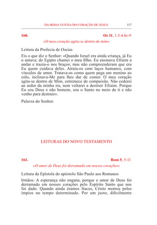 DA MISSA VOTIVA DO CORAÇÃO DE JESUS	 117
160.	 Os 11, 1.3-4.8c-9
«O meu coração agita-se dentro de mim»
Leitura da Profecia de Oseias
Eis o que diz o Senhor: «Quando Israel era ainda criança, já Eu
o amava; do Egipto chamei o meu filho. Eu ensinava Efraim a
andar e trazia-o nos braços; mas não compreenderam que era
Eu quem cuidava deles. Atraía-os com laços humanos, com
vínculos de amor. Tratava-os como quem pega um menino ao
colo, inclinava-Me para lhes dar de comer. O meu coração
agita-se dentro de Mim, estremece de compaixão. Não cederei
ao ardor da minha ira, nem voltarei a destruir Efraim. Porque
Eu sou Deus e não homem, sou o Santo no meio de ti e não
venho para destruir».
Palavra do Senhor.
LEITURAS DO NOVO TESTAMENTO
161.	 Rom 5, 5-11
«O amor de Deus foi derramado em nossos corações»
Leitura da Epístola do apóstolo São Paulo aos Romanos
Irmãos: A esperança não engana, porque o amor de Deus foi
derramado em nossos corações pelo Espírito Santo que nos
foi dado. Quando ainda éramos fracos, Cristo morreu pelos
ímpios no tempo determinado. Por um justo, dificilmente
 