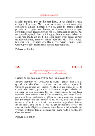 118	 LEITURAS BÍBLICAS
alguém morrerá; por um homem justo, talvez alguém tivesse
coragem de morrer. Mas Deus prova assim o seu amor para
connosco: Cristo morreu por nós, quando éramos ainda
pecadores. E agora, que fomos justificados pelo seu sangue,
com muito mais razão seremos por Ele salvos da ira divina. Se,
na verdade, quando éramos inimigos, fomos reconciliados com
Deus pela morte de seu Filho, com muito mais razão, depois
de reconciliados, seremos salvos pela sua vida. Mais ainda:
também nos gloriamos em Deus, por Nosso Senhor Jesus
Cristo, por quem alcançámos agora a reconciliação.
Palavra do Senhor.
162.	 Ef 1, 3-10
«Segundo a riqueza da sua graça,
que Ele nos concedeu em abundância»
Leitura da Epístola do apóstolo São Paulo aos Efésios
Irmãos: Bendito seja Deus, Pai de Nosso Senhor Jesus Cristo,
que do alto dos Céus nos abençoou com toda a espécie de
bênçãos espirituais em Cristo. N’Ele nos escolheu, antes da
criação do mundo, para sermos santos e irrepreensíveis, em
caridade na sua presença. Ele nos predestinou, de sua livre
vontade, para sermos seus filhos adoptivos, por Jesus Cristo,
para que fosse enaltecida a glória da sua graça, com a qual
nos favoreceu em seu amado Filho. N’Ele, pelo seu sangue,
temos a redenção, a remissão dos pecados; segundo a riqueza
da sua graça, que Ele nos concedeu em abundância, com plena
sabedoria e inteligência, deu-nos a conhecer o mistério da sua
vontade: instaurar todas as coisas em Cristo, tudo o que há nos
Céus e na terra.
Palavra do Senhor.
 