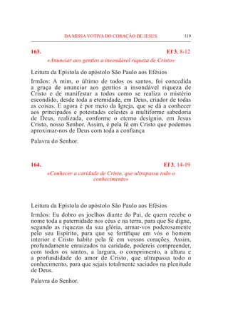 DA MISSA VOTIVA DO CORAÇÃO DE JESUS	 119
163.	 Ef 3, 8-12
«Anunciar aos gentios a insondável riqueza de Cristo»
Leitura da Epístola do apóstolo São Paulo aos Efésios
Irmãos: A mim, o último de todos os santos, foi concedida
a graça de anunciar aos gentios a insondável riqueza de
Cristo e de manifestar a todos como se realiza o mistério
escondido, desde toda a eternidade, em Deus, criador de todas
as coisas. E agora é por meio da Igreja, que se dá a conhecer
aos principados e potestades celestes a multiforme sabedoria
de Deus, realizada, conforme o eterno desígnio, em Jesus
Cristo, nosso Senhor. Assim, é pela fé em Cristo que podemos
aproximar-nos de Deus com toda a confiança
Palavra do Senhor.
164.	 Ef 3, 14-19
«Conhecer a caridade de Cristo, que ultrapassa todo o
conhecimento»
									
Leitura da Epístola do apóstolo São Paulo aos Efésios
Irmãos: Eu dobro os joelhos diante do Pai, de quem recebe o
nome toda a paternidade nos céus e na terra, para que Se digne,
segundo as riquezas da sua glória, armar-vos poderosamente
pelo seu Espírito, para que se fortifique em vós o homem
interior e Cristo habite pela fé em vossos corações. Assim,
profundamente enraizados na caridade, podereis compreender,
com todos os santos, a largura, o comprimento, a altura e
a profundidade do amor de Cristo, que ultrapassa todo o
conhecimento, para que sejais totalmente saciados na plenitude
de Deus.
Palavra do Senhor.
 