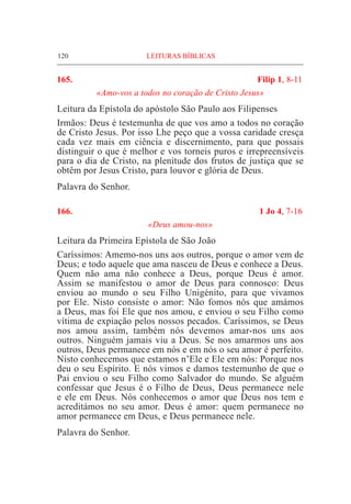 120	 LEITURAS BÍBLICAS
165.	 Filip 1, 8-11
«Amo-vos a todos no coração de Cristo Jesus»
Leitura da Epístola do apóstolo São Paulo aos Filipenses
Irmãos: Deus é testemunha de que vos amo a todos no coração
de Cristo Jesus. Por isso Lhe peço que a vossa caridade cresça
cada vez mais em ciência e discernimento, para que possais
distinguir o que é melhor e vos torneis puros e irrepreensíveis
para o dia de Cristo, na plenitude dos frutos de justiça que se
obtêm por Jesus Cristo, para louvor e glória de Deus.
Palavra do Senhor.
166.	 1 Jo 4, 7-16
«Deus amou-nos»
Leitura da Primeira Epístola de São João
Caríssimos: Amemo-nos uns aos outros, porque o amor vem de
Deus; e todo aquele que ama nasceu de Deus e conhece a Deus.
Quem não ama não conhece a Deus, porque Deus é amor.
Assim se manifestou o amor de Deus para connosco: Deus
enviou ao mundo o seu Filho Unigénito, para que vivamos
por Ele. Nisto consiste o amor: Não fomos nós que amámos
a Deus, mas foi Ele que nos amou, e enviou o seu Filho como
vítima de expiação pelos nossos pecados. Caríssimos, se Deus
nos amou assim, também nós devemos amar-nos uns aos
outros. Ninguém jamais viu a Deus. Se nos amarmos uns aos
outros, Deus permanece em nós e em nós o seu amor é perfeito.
Nisto conhecemos que estamos n’Ele e Ele em nós: Porque nos
deu o seu Espírito. E nós vimos e damos testemunho de que o
Pai enviou o seu Filho como Salvador do mundo. Se alguém
confessar que Jesus é o Filho de Deus, Deus permanece nele
e ele em Deus. Nós conhecemos o amor que Deus nos tem e
acreditámos no seu amor. Deus é amor: quem permanece no
amor permanece em Deus, e Deus permanece nele.
Palavra do Senhor.
 
